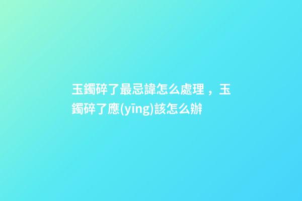 玉鐲碎了最忌諱怎么處理，玉鐲碎了應(yīng)該怎么辦